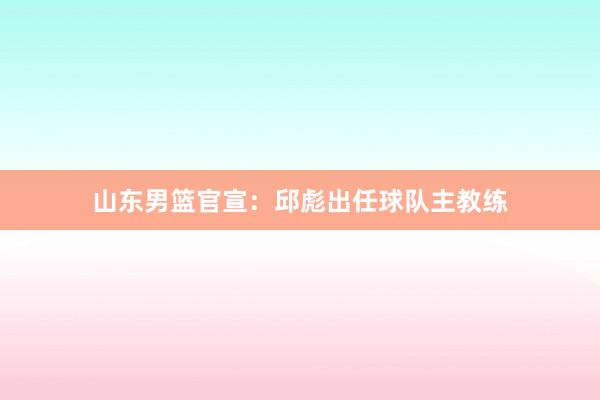 山东男篮官宣：邱彪出任球队主教练