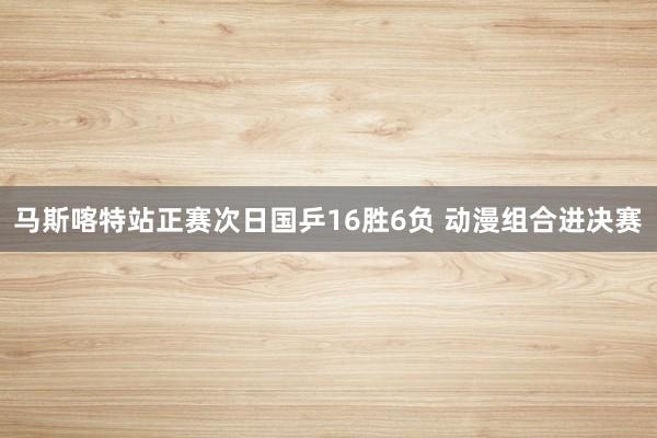 马斯喀特站正赛次日国乒16胜6负 动漫组合进决赛