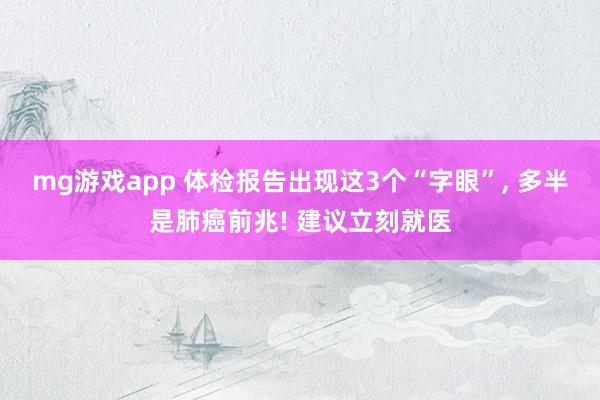 mg游戏app 体检报告出现这3个“字眼”， 多半是肺癌前兆! 建议立刻就医