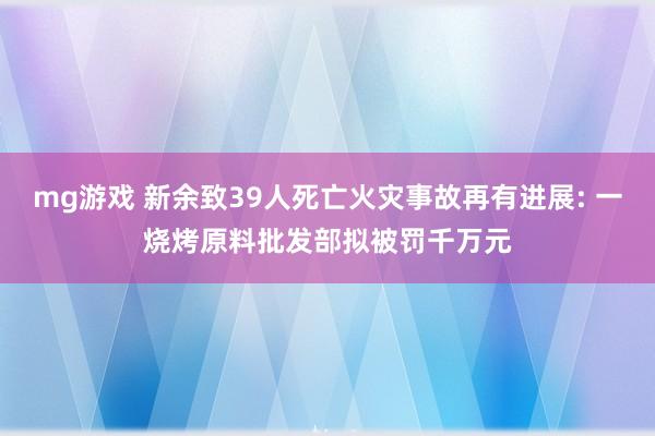 mg游戏 新余致39人死亡火灾事故再有进展: 一烧烤原料批发部拟被罚千万元