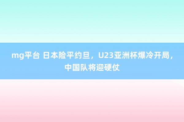mg平台 日本险平约旦，U23亚洲杯爆冷开局，中国队将迎硬仗