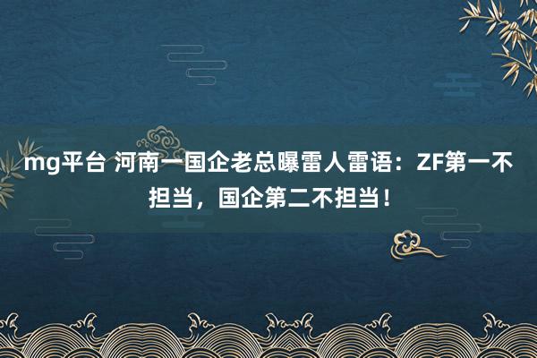 mg平台 河南一国企老总曝雷人雷语：ZF第一不担当，国企第二不担当！