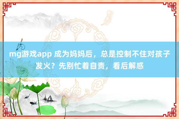 mg游戏app 成为妈妈后，总是控制不住对孩子发火？先别忙着自责，看后解惑