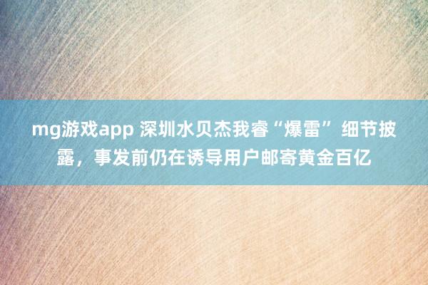 mg游戏app 深圳水贝杰我睿“爆雷” 细节披露，事发前仍在诱导用户邮寄黄金百亿