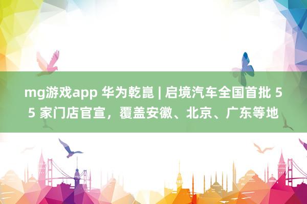 mg游戏app 华为乾崑 | 启境汽车全国首批 55 家门店官宣，覆盖安徽、北京、广东等地
