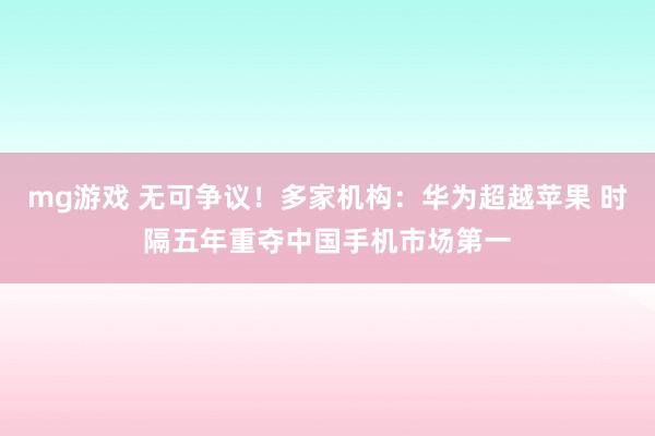 mg游戏 无可争议！多家机构：华为超越苹果 时隔五年重夺中国手机市场第一