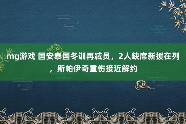 mg游戏 国安泰国冬训再减员，2人缺席新援在列，斯帕伊奇重伤接近解约