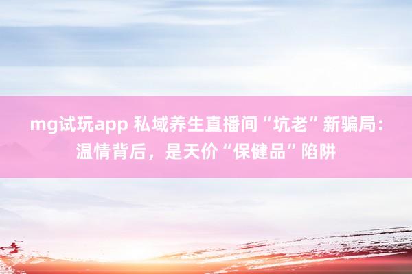 mg试玩app 私域养生直播间“坑老”新骗局：温情背后，是天价“保健品”陷阱