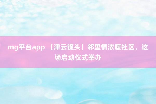 mg平台app 【津云镜头】邻里情浓暖社区，这场启动仪式举办