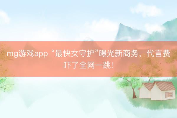 mg游戏app “最快女守护”曝光新商务，代言费吓了全网一跳！
