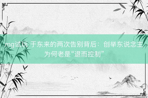 mg试玩 于东来的两次告别背后:创举东说念主为何老是“退而控制”