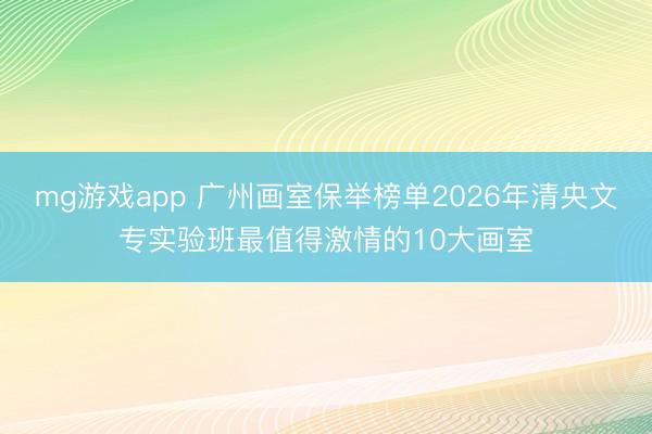 mg游戏app 广州画室保举榜单2026年清央文专实验班最值得激情的10大画室