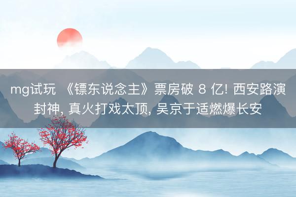 mg试玩 《镖东说念主》票房破 8 亿! 西安路演封神， 真火打戏太顶， 吴京于适燃爆长安