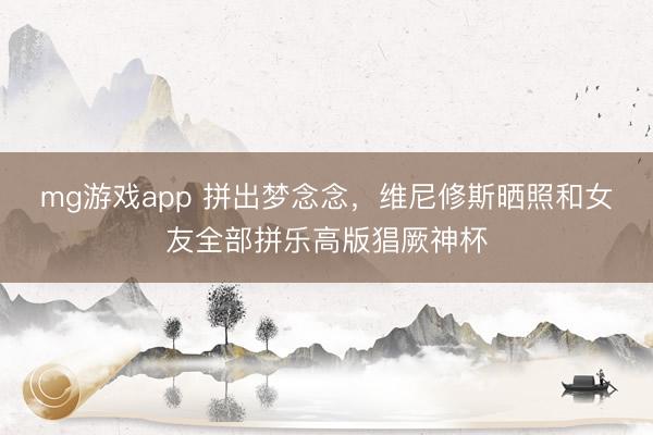 mg游戏app 拼出梦念念，维尼修斯晒照和女友全部拼乐高版猖厥神杯
